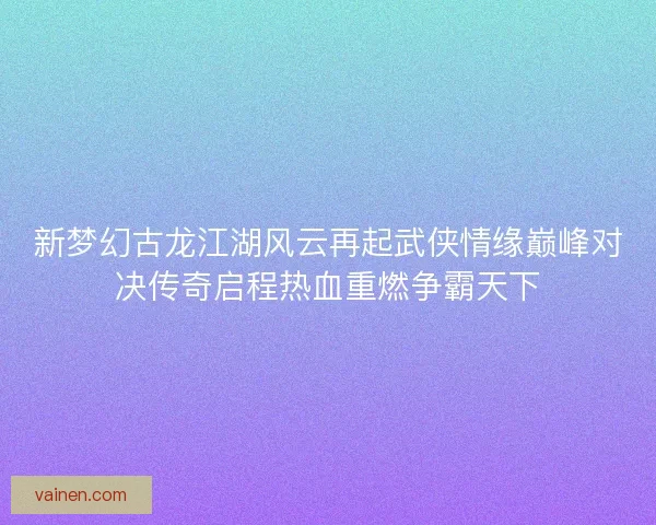 新梦幻古龙江湖风云再起武侠情缘巅峰对决传奇启程热血重燃争霸天下