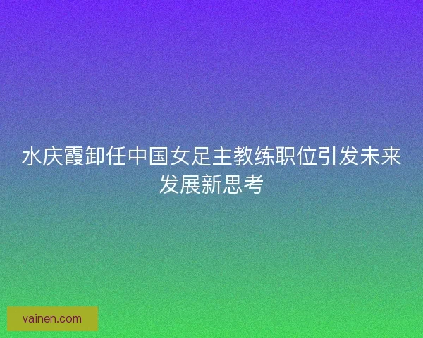 水庆霞卸任中国女足主教练职位引发未来发展新思考