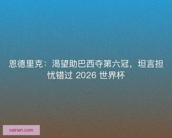 恩德里克：渴望助巴西夺第六冠，坦言担忧错过 2026 世界杯