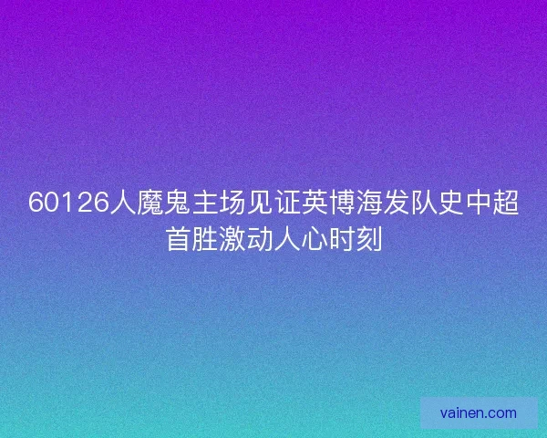 60126人魔鬼主场见证英博海发队史中超首胜激动人心时刻