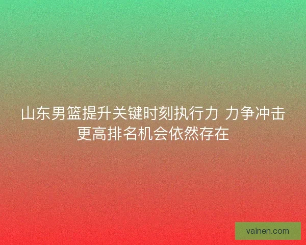 山东男篮提升关键时刻执行力 力争冲击更高排名机会依然存在