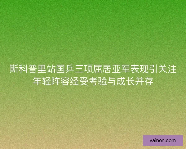 斯科普里站国乒三项屈居亚军表现引关注年轻阵容经受考验与成长并存 斯科普里站国乒三项屈居亚军表现引关注年轻阵容经受考验与成长并存