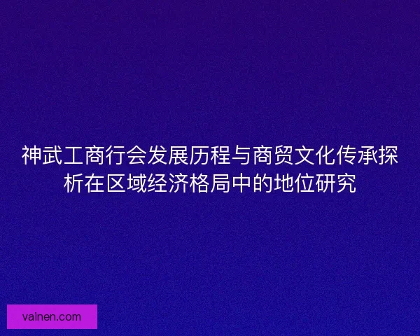 神武工商行会发展历程与商贸文化传承探析在区域经济格局中的地位研究
