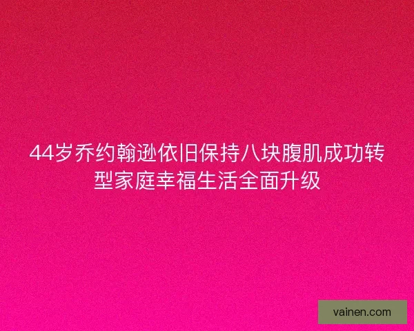 44岁乔约翰逊依旧保持八块腹肌成功转型家庭幸福生活全面升级