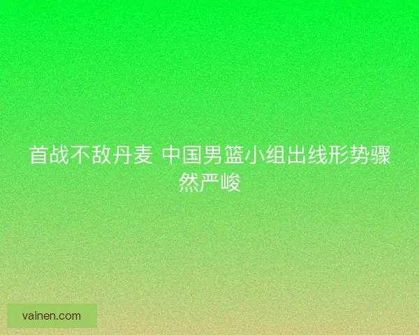 首战不敌丹麦 中国男篮小组出线形势骤然严峻