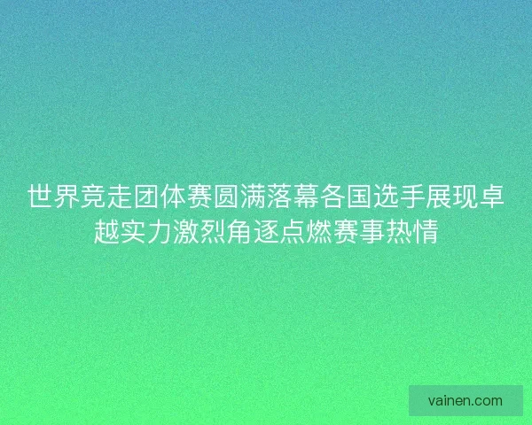 世界竞走团体赛圆满落幕各国选手展现卓越实力激烈角逐点燃赛事热情