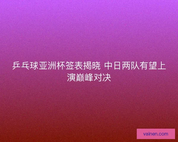 乒乓球亚洲杯签表揭晓 中日两队有望上演巅峰对决