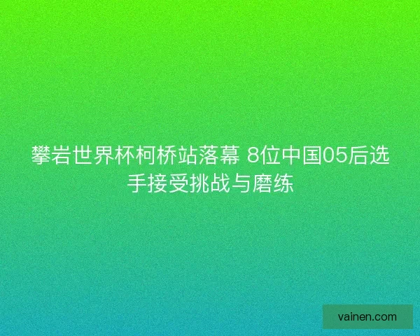 攀岩世界杯柯桥站落幕 8位中国05后选手接受挑战与磨练