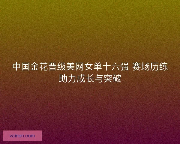 中国金花晋级美网女单十六强 赛场历练助力成长与突破