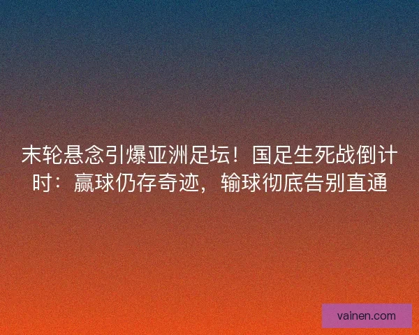 末轮悬念引爆亚洲足坛！国足生死战倒计时：赢球仍存奇迹，输球彻底告别直通