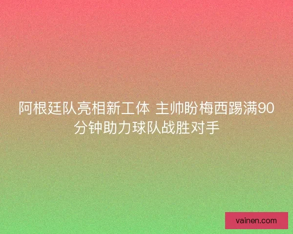 阿根廷队亮相新工体 主帅盼梅西踢满90分钟助力球队战胜对手