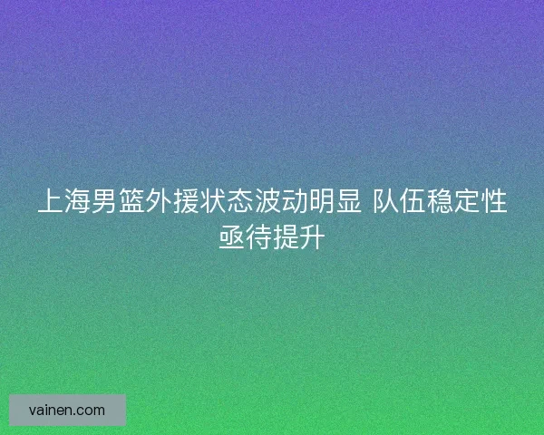 上海男篮外援状态波动明显 队伍稳定性亟待提升
