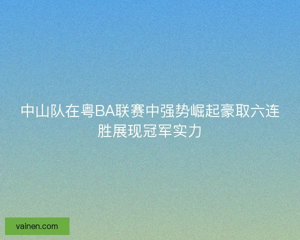 中山队在粤BA联赛中强势崛起豪取六连胜展现冠军实力