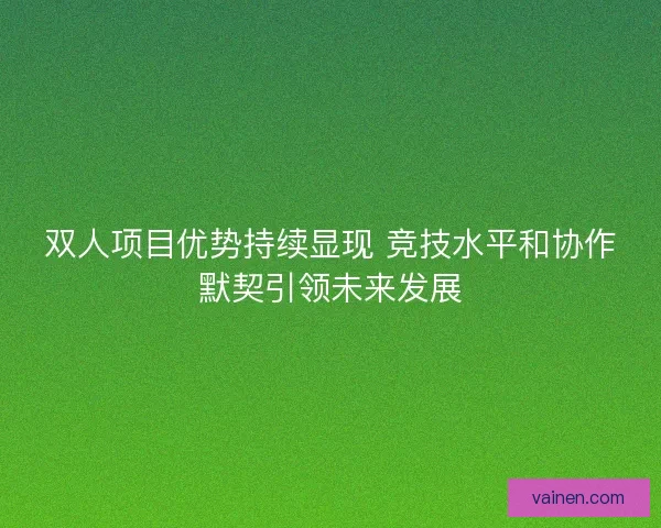 双人项目优势持续显现 竞技水平和协作默契引领未来发展