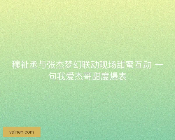 穆祉丞与张杰梦幻联动现场甜蜜互动 一句我爱杰哥甜度爆表 穆祉丞与张杰梦幻联动现场甜蜜互动 一句我爱杰哥甜度爆表