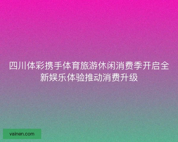 四川体彩携手体育旅游休闲消费季开启全新娱乐体验推动消费升级