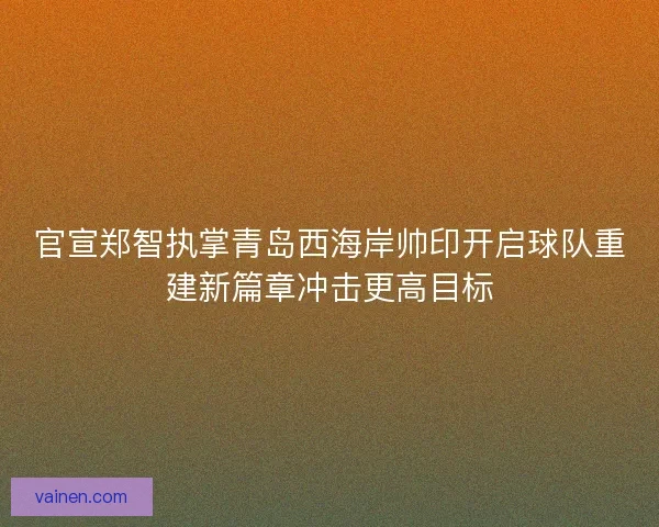 官宣郑智执掌青岛西海岸帅印开启球队重建新篇章冲击更高目标 官宣郑智执掌青岛西海岸帅印开启球队重建新篇章冲击更高目标