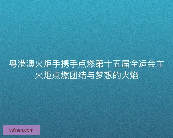 粤港澳火炬手携手点燃第十五届全运会主火炬点燃团结与梦想的火焰