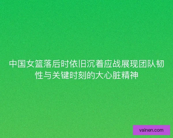 中国女篮落后时依旧沉着应战展现团队韧性与关键时刻的大心脏精神 中国女篮落后时依旧沉着应战展现团队韧性与关键时刻的大心脏精神
