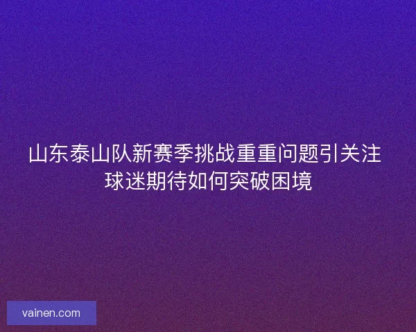 山东泰山队新赛季挑战重重问题引关注 球迷期待如何突破困境 山东泰山队新赛季挑战重重问题引关注 球迷期待如何突破困境