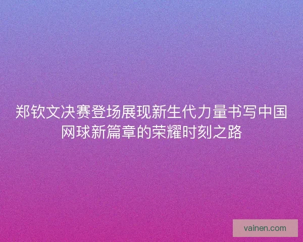 郑钦文决赛登场展现新生代力量书写中国网球新篇章的荣耀时刻之路 郑钦文决赛登场展现新生代力量书写中国网球新篇章的荣耀时刻之路