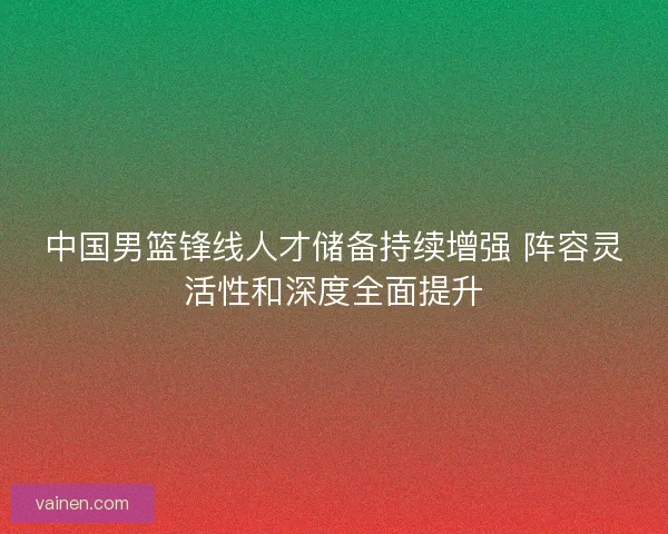 中国男篮锋线人才储备持续增强 阵容灵活性和深度全面提升