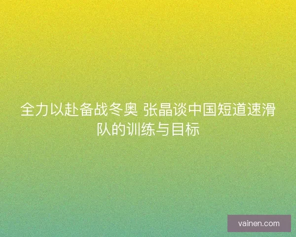 全力以赴备战冬奥 张晶谈中国短道速滑队的训练与目标
