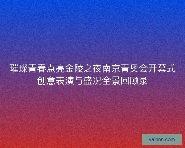 璀璨青春点亮金陵之夜南京青奥会开幕式创意表演与盛况全景回顾录 璀璨青春点亮金陵之夜南京青奥会开幕式创意表演与盛况全景回顾录