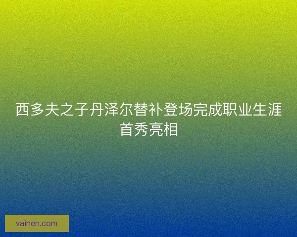 西多夫之子丹泽尔替补登场完成职业生涯首秀亮相 西多夫之子丹泽尔替补登场完成职业生涯首秀亮相