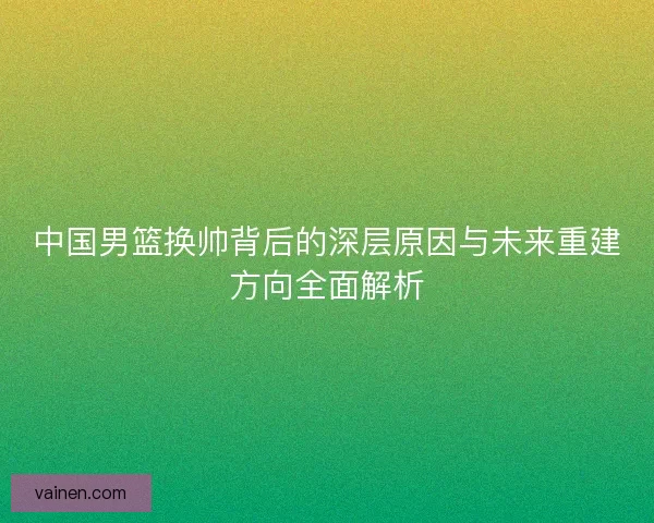中国男篮换帅背后的深层原因与未来重建方向全面解析 中国男篮换帅背后的深层原因与未来重建方向全面解析