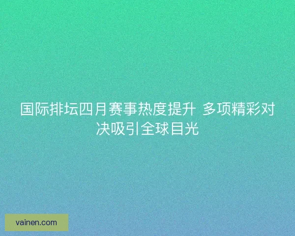 国际排坛四月赛事热度提升 多项精彩对决吸引全球目光 国际排坛四月赛事热度提升 多项精彩对决吸引全球目光